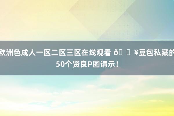 欧洲色成人一区二区三区在线观看 🔥豆包私藏的50个贤良P图请示！